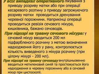 У всіх випадках оперативного   лікування з приводу розриву матки або при операції кесаревого розтину з приводу загрожуючого розриву матки  проводиться дренування черевної порожнини. Наприкінці операції  проводиться ревізія сечового міхура, кишківника, бажано сечоводів. При підозрі на травму сечового міхура:  у сечовий міхур вводиться 200 мл  підфарбленого розчину з метою визначення надходження його у рану, контролюється кількість виведеного з міхура розчину (при цілому міхурі - 200 мл). При підозрі на травму сечоводу  внутрішньовенно вводиться метиленовий синій та простежується його  надходження в черевну порожнину або в сечовий міхур при цистоскопії. 