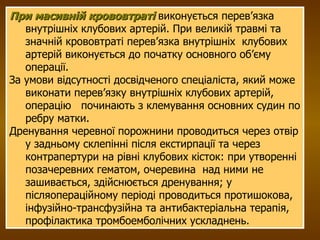 При масивній крововтраті  виконується перев’язка внутрішніх клубових артерій. При великій травмі та значній крововтраті перев’язка внутрішніх  клубових артерій виконується до початку основного об’єму операції. За умови відсутності досвідченого спеціаліста, який може виконати перев’язку внутрішніх клубових артерій, операцію  починають з клемування основних судин по ребру матки. Дренування черевної порожнини проводиться через отвір у задньому склепінні після екстирпації та через контрапертури на рівні клубових кісток: при утворенні позачеревних гематом, очеревина  над ними не зашивається, здійснюється дренування; у післяопераційному періоді проводиться протишокова, інфузійно-трансфузійна та антибактеріальна терапія, профілактика тромбоемболічних ускладнень. 