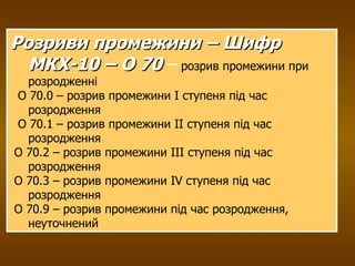 Розриви промежини –  Шифр МКХ-10 – О 70  –  розрив промежини при розродженні О 70.0 – розрив промежини I ступеня під час розродження О 70.1 – розрив промежини II ступеня під час розродження  О 70.2 – розрив промежини III ступеня під час розродження  О 70.3 – розрив промежини IV ступеня під час розродження О 70.9 – розрив промежини під час розродження, неуточнений 