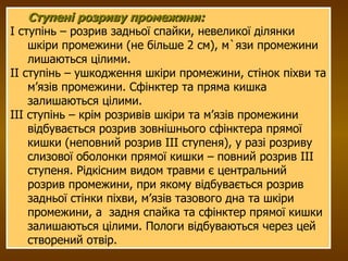 Ступені розриву промежини: I ступінь – розрив задньої спайки, невеликої ділянки шкіри промежини (не більше 2 см), м`язи промежини лишаються цілими. II ступінь – ушкодження шкіри промежини, стінок піхви та м’язів промежини. Сфінктер та пряма кишка залишаються цілими. III ступінь – крім розривів шкіри та м’язів промежини відбувається розрив зовнішнього сфінктера прямої кишки (неповний розрив III ступеня), у разі розриву слизової оболонки прямої кишки – повний розрив III ступеня. Рідкісним видом травми є центральний розрив промежини, при якому відбувається розрив задньої стінки піхви, м’язів тазового дна та шкіри промежини, а  задня спайка та сфінктер прямої кишки залишаються цілими. Пологи відбуваються через цей створений отвір.  