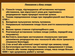 Показання з боку плода: Гіпоксія плода, підтверджена об'єктивними методами обстеження, при відсутності умов для термінового розродження через природні пологові шляхи. Тазове передлежання плода при передбачуваній масі більше  3700 г. Випадіння пульсуючих петель пуповини. Неправильне положення плода після злиття навколоплідних вод. Високе пряме стояння стрілоподібного шва. Розгинальні вставлення голівки плода (лобне, передній вид лицьового). Вагітність внаслідок застосування лікувальних програм допоміжних репродуктив­них технологій або після тривалого лікування безпліддя. Стан агонії або клінічної смерті матері при живому плоді. Багатоплідна вагітність при тазовому передлежанні І плода. Гіпоксія або тазове передлежання плода, маса плода більше  4000 г при цукровому діабеті у матері. 
