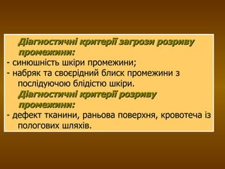 Діагностичні критерії загрози розриву промежини:   - синюшність шкіри промежини; - набряк та своєрідний блиск промежини з послідуючою блідістю шкіри.  Діагностичні критерії розриву промежини:   - дефект тканини, раньова поверхня, кровотеча із пологових шляхів.  