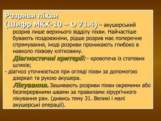 Розриви піхви  (Шифр МКХ-10 – О 71.4)  – акушерський розрив лише верхнього відділу піхви. Найчастіше бувають поздовжніми, рідше розрив має поперечне спрямування, іноді розриви проникають глибоко в навколо піхвову клітковину. Діагностичні критерії:  - кровотеча із статевих шляхів;  - діагноз уточнюється при огляді піхви за допомогою дзеркал та рукою акушера. Лікування.  Зашивають розриви піхви окремими або безперервними швами за правилами хірургічного лікування ран. (дивись тему 31. Великі і малі акушерські операції). 