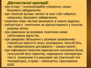 Діагностичні критерії:   - при огляді – пухлиноподібне утворення, синьо-багрового забарвлення; - при гематомі вульви- великі та малі губи набряклі, напружені, багрового забарвлення;  - гематоми піхви частіше виникають в нижніх відділах; - найчастіше є  симптомом не діагностованого у пологах розриву матки;  - при невеликих за розміром гематомах немає суб’єктивних відчуттів; - при швидкому збільшенні у розмірах крововиливу з’являється відчуття тиску, розпирання, пекучій біль, при лабораторному дослідженні – ознаки анемії; - при інфікуванні гематоми відмічається посилення болю, пульсуючий його характер, підвищення температури тіла із  зниженням її в ранковий час (гектичний тип температури), в крові – лейкоцитоз, прискорення ШОЕ. 