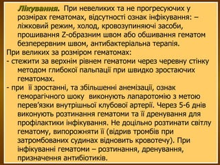 Лікування.   При невеликих та не прогресуючих у розмірах гематомах, відсутності ознак інфікування: – ліжковий режим, холод, кровозупиняючі засоби, прошивання Z-образним швом або обшивання гематом безперервним швом, антибактеріальна терапія.  При великих за розміром гематомах: - стежити за верхнім рівнем гематоми через черевну стінку методом глибокої пальпації при швидко зростаючих гематомах. - при  її зростанні, та збільшенні анемізації, ознак геморагічного шоку  виконують лапаротомію з метою перев’язки внутрішньої клубової артерії. Через 5-6 днів виконують розтинання гематоми та її дренування для профілактики інфікування. Не доцільно розтинати світлу гематому, випорожняти її (відрив тромбів при затромбованих судинах відновить кровотечу). При інфікуванні гематоми – розтинання, дренування, призначення антибіотиків. 