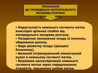 Недоступність нижнього сегменту матки внаслідок щільних спайок від попереднього кесарева розтину. Поперечне положення плода зі спинкою, оберненою донизу. Вади розвитку плода (зрощені близнюки). Великий інтрамуральний міоматозний вузол в нижньому сегменті матки. Виражена васкуляризація нижнього сегменту матки через передлежання плаценти, карциному шийки матки. ПОКАЗАННЯ ДО ПРОВЕДЕННЯ КОРПОРАЛЬНОГО КЕСАРЕВА РОЗТИНУ 