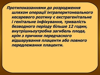 Протипоказаннями до розродження шляхом операції інтраперитонеального кесаревого розтину є екстрагенітальне і генітальне інфікування, тривалість безводного періоду більше 12 годин, внутрішньоутробна загибель плода, крім з причини передчасного відшарування плаценти або повного передлежання плаценти. 