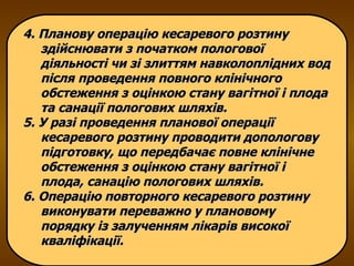 4. Планову операцію кесаревого розтину здійснювати з початком пологової діяльності чи зі злиттям навколоплідних вод після проведення повного клінічного обстеження з оцінкою стану вагітної і плода та санації пологових шляхів.  5. У разі проведення планової операції кесаревого розтину проводити допологову підготовку, що передбачає повне клінічне обстеження з оцінкою стану вагітної і плода, санацію пологових шляхів. 6. Операцію повторного кесаревого розтину виконувати переважно у плановому порядку із залученням лікарів високої кваліфікації. 