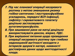 7. Під час планової операції кесаревого розтину з метою зменшення ризику гнійно-септичних і посттрансфузійних ускладнень, передачі ВІЛ-інфекції, сифілісу і сироваткового гепатиту доцільно застосовувати аутогемотрансфузію.  8. При зашиванні рани на матці доцільно використовувати дексон, вікрил, ПДС. 9. При вирішенні питання щодо проведення операції кесаревого розтину при глибоко недоношеній вагітності виходити з інтересів здоров'я матері, наявності достовірних даних щодо життєздатності плода.  