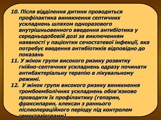 10. Після відділення дитини проводиться профілактика виникнення септичних ускладнень шляхом одноразового внутрішньовенного введення антибіотика у середньодобовій дозі за виключенням наявності у пацієнтки сечостатевої інфекції, яка потребує введення антибіотиків відповідно до показань  11. У жінок групи високого ризику розвитку гнійно-септичних ускладнень одразу починати антибактеріальну терапію в лікувальному режимі. 12.  У жінок групи високого ризику виникнення тромбоемболічних ускладнень обов'язково проводити їх профілактику (гепарин, фраксипарин, клексан з раннього післяопераційного періоду під контролем гемостазіограми). 