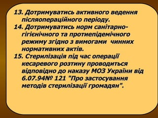 13. Дотримуватись активного ведення післяопераційного періоду. 14. Дотримуватись норм санітарно-гігієнічного та протиепідемічного режиму згідно з вимогами  чинних нормативних актів. 15. Стерилізація під час операції кесаревого розтину проводиться відповідно до наказу МОЗ України від 6.07.94№ 121 "Про застосування методів стерилізації громадян". 