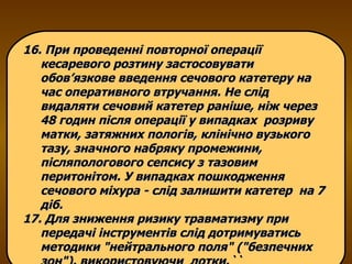 16. При проведенні повторної операції кесаревого розтину застосовувати обов’язкове введення сечового катетеру на час оперативного втручання. Не слід видаляти сечовий катетер раніше, ніж через 48 годин після операції у випадках  розриву матки, затяжних пологів, клінічно вузького тазу, значного набряку промежини, післяпологового сепсису з тазовим перитонітом. У випадках пошкодження сечового міхура - слід залишити катетер  на 7 діб. 17. Для зниження ризику травматизму при передачі інструментів слід дотримуватись методики "нейтрального поля" ("безпечних зон"), використовуючи  лотки. `` 