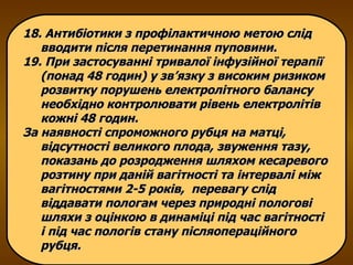 18. Антибіотики з профілактичною метою слід вводити після перетинання пуповини.  19. При застосуванні тривалої інфузійної терапії (понад 48 годин) у зв’язку з високим ризиком розвитку порушень електролітного балансу необхідно контролювати рівень електролітів кожні 48 годин.  За наявності спроможного рубця на матці, відсутності великого плода, звуження тазу, показань до розродження шляхом кесаревого розтину при даній вагітності та інтервалі між вагітностями 2-5 років,  перевагу слід віддавати пологам через природні пологові шляхи з оцінкою в динаміці під час вагітності і під час пологів стану післяопераційного рубця. 