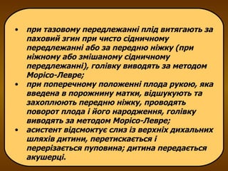 при тазовому передлежанні плід витягають за паховий згин при чисто сідничному передлежанні або за передню ніжку (при ніжному або змішаному сідничному передлежанні), голівку виводять за методом Морісо-Левре; при поперечному положенні плода рукою, яка введена в порожнину матки, відшукують та захоплюють передню ніжку, проводять поворот плода і його народження, голівку виводять за методом Морісо-Левре; асистент відсмоктує слиз із верхніх дихальних шляхів дитини, перетискається і перерізається пуповина; дитина передається акушерці. 