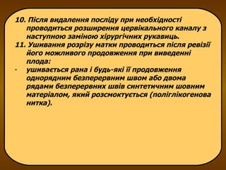 10. Після видалення посліду при необхідності проводиться розширення цервікального каналу з наступною заміною хірургічних рукавиць. 11. Ушивання розрізу матки проводиться після ревізії його можливого продовження при виведенні плода: ушивається рана і будь-які її продовження однорядним безперервним швом або двома рядами безперервних швів синтетичним шовним матеріалом, який розсмоктується (поліглікогенова нитка). 