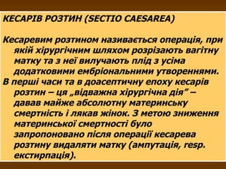 КЕСАРІВ РОЗТИН (SECTIO CAESAREA) Кесаревим розтином називається операція, при якій хірургічним шляхом розрізають вагітну матку та з неї вилучають плід з усіма додатковими ембріональними утвореннями. В перші часи та в доасептичну епоху кесарів розтин – ця „відважна хірургічна дія” – давав майже абсолютну материнську смертність і лякав жінок. З метою зниження материнської смертності було запропоновано після операції кесарева розтину видаляти матку (ампутація,  resp .  екстирпація).  