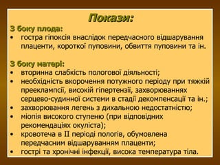 Покази: З боку плода: гостра гіпоксія внаслідок передчасного відшарування плаценти, короткої пуповини, обвиття пуповини та ін. З боку матері: вторинна слабкість пологової діяльності; необхідність вкорочення потужного періоду при тяжкій прееклампсії, високій гіпертензії, захворюваннях серцево-судинної системи в стадії декомпенсації та ін.; захворювання легень з дихальною недостатністю; міопія високого ступеню (при відповідних рекомендаціях окуліста); кровотеча в ІІ періоді пологів, обумовлена передчасним відшаруванням плаценти; гострі та хронічні інфекції, висока температура тіла. 