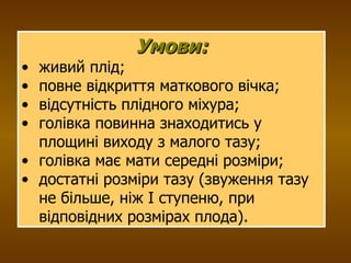 Умови: живий плід; повне відкриття маткового вічка; відсутність плідного міхура; голівка повинна знаходитись у площині виходу з малого тазу; голівка має мати середні розміри; достатні розміри тазу (звуження тазу не більше, ніж І ступеню, при відповідних розмірах плода). 