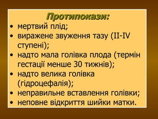Протипокази: мертвий плід; виражене звуження тазу (ІІ-ІV ступені); надто мала голівка плода (термін гестації менше 30 тижнів); надто велика голівка (гідроцефалія); неправильне вставлення голівки; неповне відкриття шийки матки. 