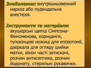 Знеболення:  внутрішньовенний наркоз або пудендальна анестезія. Інструменти та матеріали :  акушерські щипці Сімпсона-Феноменова, корнцанги, тупокінцеві ножиці для епізіотомії, дзеркала для огляду шийки матки, вікон часті затискачі, розчин антисептика, розчин йодонату, стерильні рукавички.  