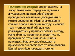Положення хворої:  роділя лежить на ліжку Рахманова.  Перед накладанням акушерських щипців обов’язково проводиться вагінальне дослідження з метою визначення місця знаходження голівки плода в площині виходу з малого тазу – стрілоподібний шов має розміщуватись у прямому розмірі виходу, мале тім’ячко повинно знаходитись по провідній осі тазу біля лона.  Щипці накладає лікар акушер-гінеколог в присутності анестезіолога та неонатолога. Щипці зручніше накладати стоячи. 