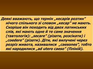 Деякі вважають, що термін „кесарів розтин” нічого спільного зі словом „кесар” не мають. Скоріше він походить від двох латинських слів, які мають одне й те саме значення (тавтологія): „ secare ” (різати, розсікати) і „ coedere ” (різати). Діти, які вилучені через розріз живота, називалися  „ c а esones ”, тобто які народилися „а d utero caeso ” (Пліній). 