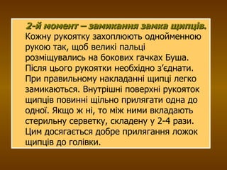 2-й момент – замикання замка щипців .  Кожну рукоятку захоплюють однойменною рукою так, щоб великі пальці розміщувались на бокових гачках Буша. Після цього рукоятки необхідно з’єднати. При правильному накладанні щипці легко замикаються. Внутрішні поверхні рукояток щипців повинні щільно прилягати одна до одної. Якщо ж ні, то між ними вкладають стерильну серветку, складену у 2-4 рази. Цим досягається добре прилягання ложок щипців до голівки. 