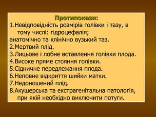 Протипокази: 1.Невідповідність розмірів голівки і тазу, в тому числі: гідроцефалія; анатомічно та клінічно вузький таз. 2.Мертвий плід. 3.Лицьове і лобне вставлення голівки плода. 4.Високе пряме стояння голівки. 5.Сідничне передлежання плода. 6.Неповне відкриття шийки матки. 7.Недоношений плід. 8.Акушерська та екстрагенітальна патологія, при якій необхідно виключити потуги. 