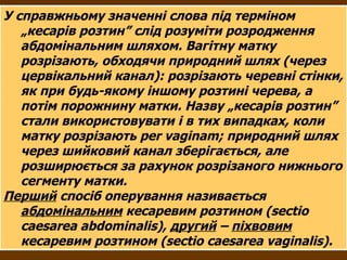 У справжньому значенні слова під терміном „кесарів розтин” слід розуміти розродження абдомінальним шляхом. Вагітну матку розрізають, обходячи природний шлях (через цервікальний канал): розрізають черевні стінки, як при будь-якому іншому розтині черева, а потім порожнину матки. Назву „кесарів розтин” стали використовувати і в тих випадках, коли матку розрізають  per vaginam ; природний шлях через шийковий канал зберігається, але розширюється за рахунок розрізаного нижнього сегменту матки. Перший  спосіб оперування називається  абдомінальним  кесаревим розтином (sectio caesarea  abdominalis ),  другий  –  піхвовим  кесаревим розтином (sectio caesarea  vaginalis ). 