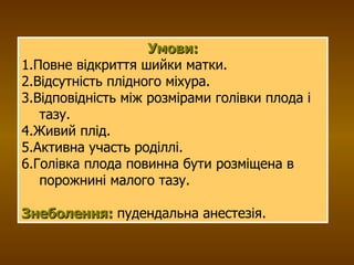 Умови: 1.Повне відкриття шийки матки. 2.Відсутність плідного міхура. 3.Відповідність між розмірами голівки плода і тазу. 4.Живий плід. 5.Активна участь роділлі. 6.Голівка плода повинна бути розміщена в порожнині малого тазу. Знеболення:  пудендальна анестезія. 