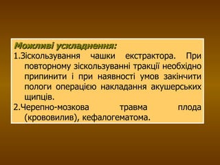 Можливі ускладнення:  1.Зіскользування чашки екстрактора. При повторному зіскользуванні тракції необхідно припинити і при наявності умов закінчити пологи операцією накладання акушерських щипців.  2.Черепно-мозкова травма плода (крововилив), кефалогематома. 