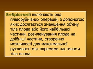 Ембріотомії  включають ряд плідоруйнівних операцій, з допомогою яких досягається зменшення об’єму тіла плода або його найбільшої частини, розчленування плода на дрібніші частини, створення можливості для максимальної рухливості між окремими частинами тіла плода.  
