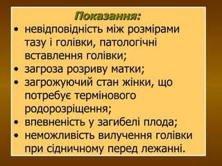 Показання:   невідповідність між розмірами тазу і голівки, патологічні вставлення голівки; загроза розриву матки; загрожуючий стан жінки, що потребує термінового родорозріщення; впевненість у загибелі плода; неможливість вилучення голівки при сідничному перед лежанні. 