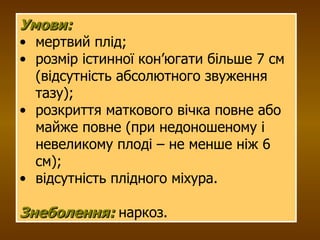 Умови:   мертвий плід; розмір істинної кон’югати більше 7 см (відсутність абсолютного звуження тазу); розкриття маткового вічка повне або майже повне (при недоношеному і невеликому плоді – не менше ніж 6 см); відсутність плідного міхура.  Знеболення:  наркоз. 