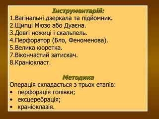 Інструментарій: 1.Вагінальні дзеркала та підйомник. 2.Щипці Мюзо або Дуаєна. 3.Довгі ножиці і скальпель. 4.Перфоратор (Бло, Феноменова). 5.Велика кюретка. 7.Вікончастий затискач. 8.Краніокласт. Методика Операція складається з трьох етапів:  перфорація голівки;  ексцеребрація;  краніоклазія. 