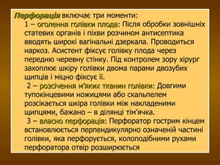 Перфорація  включає три моменти:  1 –  оголення голівки плода:  Після обробки зовнішніх статевих органів і піхви розчином антисептика вводять широкі вагінальні дзеркала. Проводиться наркоз. Асистент фіксує голівку плода через передню черевну стінку. Під контролем зору хірург захоплює шкіру голівки двома парами двозубих щипців і міцно фіксує її.   2 –  розсічення м’яких тканин голівки:  Довгими тупокінцевими ножицями або скальпелем розсікається шкіра голівки між накладеними щипцями, бажано – в ділянці тім’ячка.   3 –  власно перфорація:  Перфоратор гострим кінцем встановлюється перпендикулярно означеній частині голівки, яка перфорується, колоподібними рухами перфоратора отвір розширюється  
