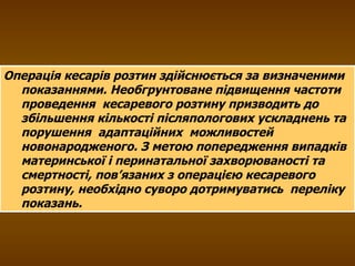 Операція кесарів розтин здійснюється за визначеними показаннями. Необгрунтоване підвищення частоти проведення  кесаревого розтину призводить до збільшення кількості післяпологових ускладнень та порушення  адаптаційних  можливостей новонародженого. З метою попередження випадків материнської і перинатальної захворюваності та смертності, пов’язаних з операцією кесаревого розтину, необхідно суворо дотримуватись  переліку показань. 