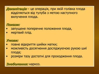 Декапітація  – це операція, при якій голівка плода відділяється від тулуба з метою наступного вилучення плода. Покази:   запущене поперечне положення плода,  мертвий плід. Умови:   повне відкриття шийки матки; можливість досягнення досліджуючою рукою шиї плода; розміри тазу достатні для проходження плода.  Знеболення:  наркоз. 