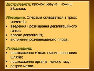 Інструменти:  крючок Брауна і ножиці Зібальда. Методика.  Операція складається з трьох моментів: введення і розміщення декапітаційного гачка; власне декапітація; вилучення розчленованого плода. Ускладнення:   пошкодження м’яких тканин пологових шляхів; пошкодження органів  малого тазу; розрив матки. 