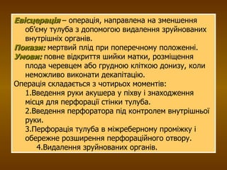Евісцерація  – операція, направлена на зменшення об’єму тулуба з допомогою видалення зруйнованих внутрішніх органів. Покази:  мертвий плід при поперечному положенні. Умови:  повне відкриття шийки матки, розміщення плода черевцем або грудною кліткою донизу, коли неможливо виконати декапітацію. Операція складається з чотирьох моментів: 1.Введення руки акушера у піхву і знаходження місця для перфорації стінки тулуба. 2.Введення перфоратора під контролем внутрішньої руки. 3.Перфорація тулуба в міжреберному проміжку і обережне розширення перфораційного отвору.  4.Видалення зруйнованих органів. 