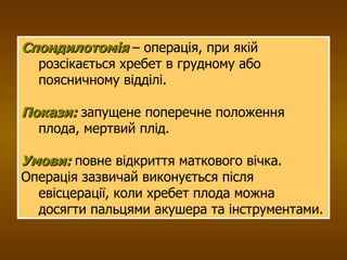 Спондилотомія  – операція, при якій розсікається хребет в грудному або поясничному відділі.  Покази:  запущене поперечне положення плода, мертвий плід. Умови:  повне відкриття маткового вічка. Операція зазвичай виконується після евісцерації, коли хребет плода можна досягти пальцями акушера та інструментами. 
