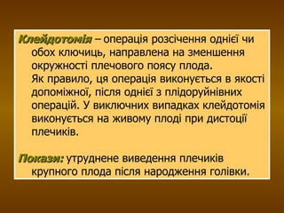 Клейдотомія  –  операція розсічення однієї чи обох ключиць, направлена на зменшення окружності плечового поясу плода. Як правило, ця операція виконується в якості допоміжної, після однієї з плідоруйнівних операцій. У виключних випадках клейдотомія виконується на живому плоді при дистоції плечиків. Покази:   утруднене виведення плечиків крупного плода після народження голівки. 
