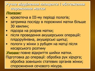 Ручне відділення плаценти і обстеження порожнини матки Покази: кровотеча в ІІІ-му періоді пологів; затримка посліду в порожнині матки більше 30 хвилин; підозра на розрив матки; після проведення акушерських операцій: плідоруйнівна, акушерські щипці; пологи у жінки з рубцем на матці після кесарського розтину Умови:  повне відкриття шийки матки. Підготовка до операції: обробка рук хірурга; обробка зовнішніх статевих органів жінки; спорожнення сечового міхура. 