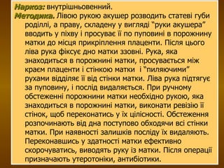 Наркоз:  внутрішньовенний. Методика.  Лівою рукою акушер розводить статеві губи роділлі, а праву, складену у вигляді “руки акушера” вводить у піхву і просуває її по пуповині в порожнину матки до місця прикріплення плаценти. Після цього ліва рука фіксує дно матки ззовні. Рука, яка знаходиться в порожнині матки, просувається між краєм плаценти і стінкою матки  і “пиляючими” рухами відділяє її від стінки матки. Ліва рука підтягує за пуповину, і послід видаляється. При ручному обстеженні порожнини матки необхідно рукою, яка знаходиться в порожнині матки, виконати ревізію її стінок, щоб переконатись у їх цілісності. Обстеження розпочинають від дна поступово обходячи всі стінки матки. При наявності залишків посліду їх видаляють. Переконавшись у здатності матки ефективно скорочуватись, виводять руку із матки. Після операції призначають утеротоніки, антибіотики. 