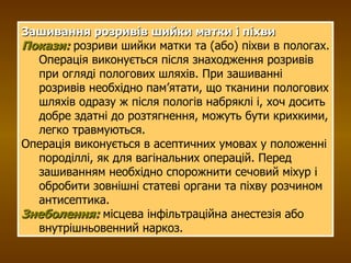 Зашивання розривів шийки матки і піхви Покази:  розриви шийки матки та (або) піхви в пологах.   Операція виконується після знаходження розривів при огляді пологових шляхів. При зашиванні розривів необхідно пам’ятати, що тканини пологових шляхів одразу ж після пологів набряклі і, хоч досить добре здатні до розтягнення, можуть бути крихкими, легко травмуються. Операція виконується в асептичних умовах у положенні породіллі, як для вагінальних операцій. Перед зашиванням необхідно спорожнити сечовий міхур і обробити зовнішні статеві органи та піхву розчином антисептика. Знеболення:   місцева інфільтраційна анестезія або внутрішньовенний наркоз. 