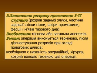 3.Зашивання розриву промежини І-ІІ ступеню   (розрив задньої злуки, частини задньої стінки піхви, шкіри промежини, фасції і м’язів тазового дна).   Знеболення:  місцева або загальна анестезія. Умови:   операція виконується терміново, після діагностування розривів при огляді пологових шляхів; необхідною є наявність операційної, хірурга, котрий володіє технікою цієї операції. 