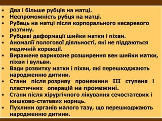 Два і більше рубців на матці. Неспроможність рубця на матці. Рубець на матці після корпорального кесаревого розтину. Рубцеві деформації шийки матки і піхви. Аномалії пологової діяльності, які не піддаються медичній корекції. Виражене варикозне розширення вен шийки матки, піхви і вульви. Вади розвитку матки і піхви, які перешкоджають народженню дитини. Стани  після розриву  промежини  III   ступеня  і  пластичних  операцій  на промежині.   Стани після хірургічного лікування сечостатевих і кишково-статевих нориць. Пухлини органів малого тазу, що перешкоджають народженню дитини. 