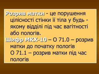 Розрив матки  - це порушення цілісності стінки її тіла у будь - якому відділі під час вагітності або пологів.  Шифр МКХ-10   – О 71.0 – розрив матки до початку пологів О 71.1 – розрив матки під час пологів 