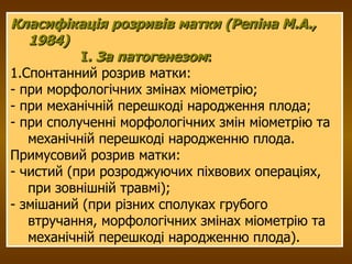 Класифікація розривів матки (Репіна М.А., 1984) І . За патогенезом : 1.Спонтанний розрив матки: - при морфологічних змінах міометрію; - при механічній перешкоді народження плода; - при сполученні морфологічних змін міометрію та механічній перешкоді народженню плода. Примусовий розрив матки: - чистий (при розроджуючих піхвових операціях, при зовнішній травмі); - змішаний (при різних сполуках грубого втручання, морфологічних змінах міометрію та механічній перешкоді народженню плода). 