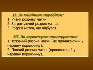 ІІ. За клінічним перебігом: 1. Ризик розриву матки. 2. Загрожуючий розрив матки. 3. Розрив матки, що відбувся. IIІ. За характером пошкодження: 1.Неповний розрив матки (не проникаючий у черевну порожнину). 2. Повний розрив матки (проникаючий у черевну порожнину). 